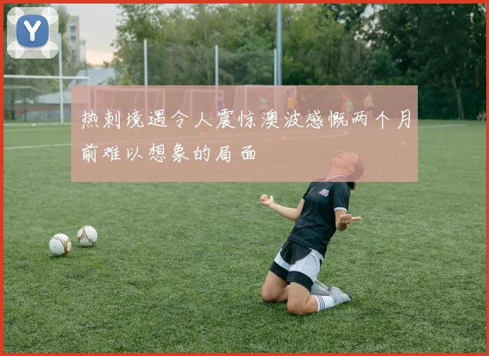 热刺境遇令人震惊澳波感慨两个月前难以想象的局面