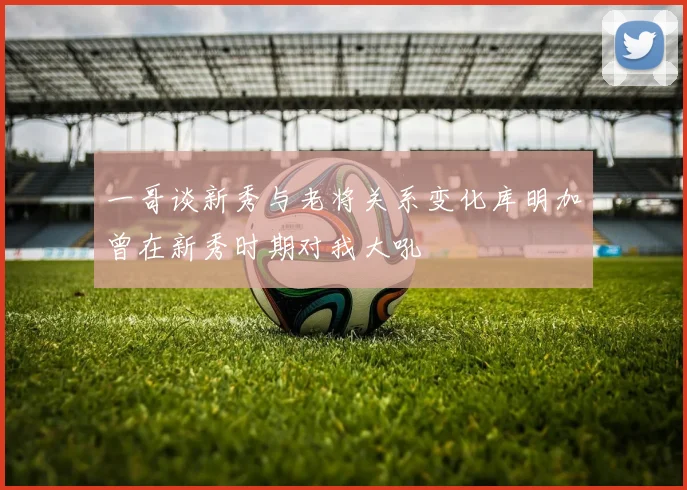 一哥谈新秀与老将关系变化库明加曾在新秀时期对我大吼