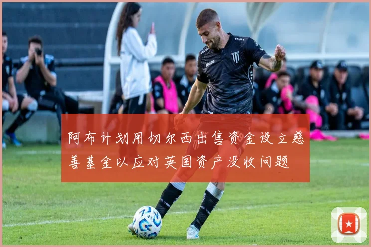 阿布计划用切尔西出售资金设立慈善基金以应对英国资产没收问题