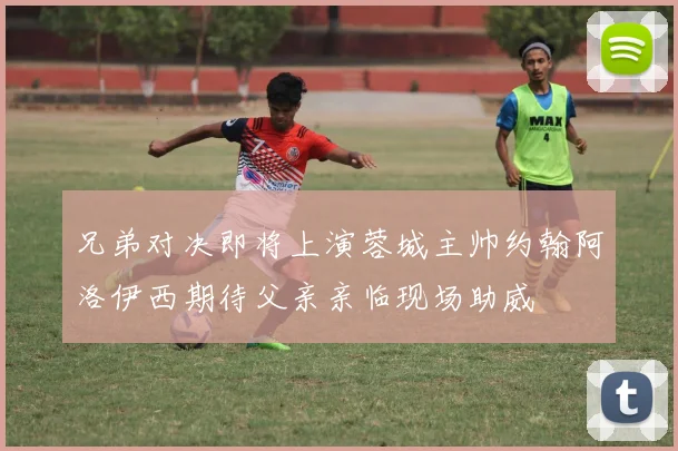 兄弟对决即将上演蓉城主帅约翰阿洛伊西期待父亲亲临现场助威