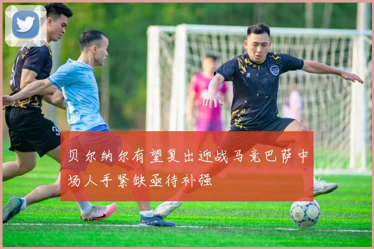 贝尔纳尔有望复出迎战马竞巴萨中场人手紧缺亟待补强