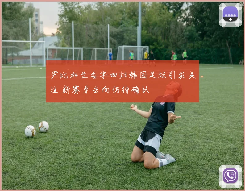 尹比加兰名字回归韩国足坛引发关注 新赛季去向仍待确认
