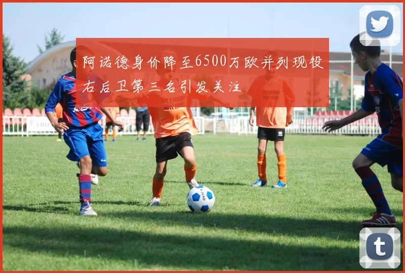阿诺德身价降至6500万欧并列现役右后卫第三名引发关注