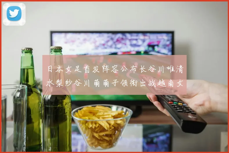 日本女足首发阵容公布长谷川唯清水梨纱谷川萌萌子领衔出战越南女足