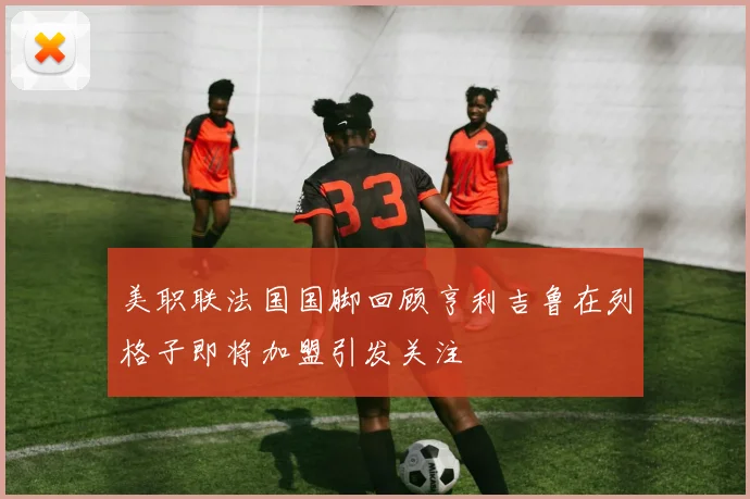 美职联法国国脚回顾亨利吉鲁在列格子即将加盟引发关注