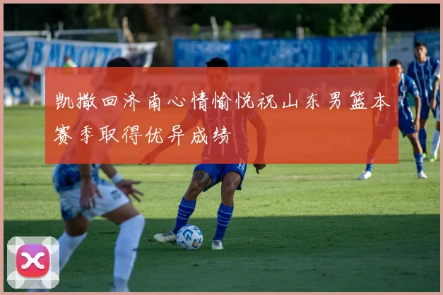 凯撒回济南心情愉悦祝山东男篮本赛季取得优异成绩