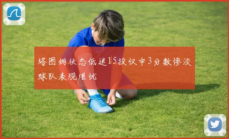 塔图姆状态低迷15投仅中3分数惨淡球队表现堪忧
