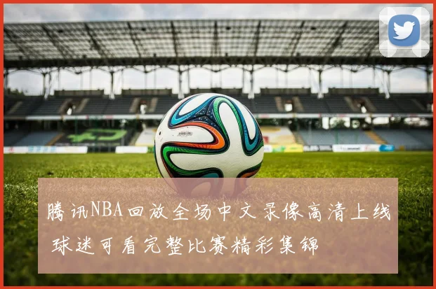 腾讯NBA回放全场中文录像高清上线 球迷可看完整比赛精彩集锦