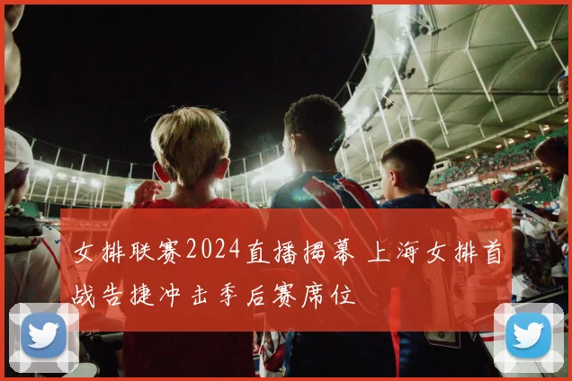 女排联赛2024直播揭幕 上海女排首战告捷冲击季后赛席位