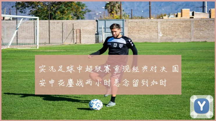 实况足球中超联赛重现经典对决 国安申花鏖战两小时悬念留到加时
