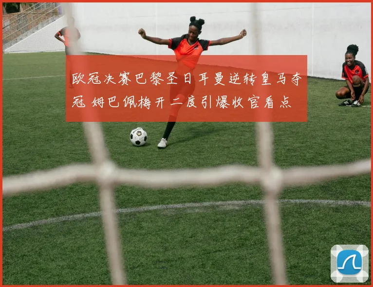 欧冠决赛巴黎圣日耳曼逆转皇马夺冠 姆巴佩梅开二度引爆收官看点