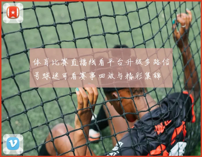 体育比赛直播线看平台升级多路信号球迷可看赛事回放与精彩集锦