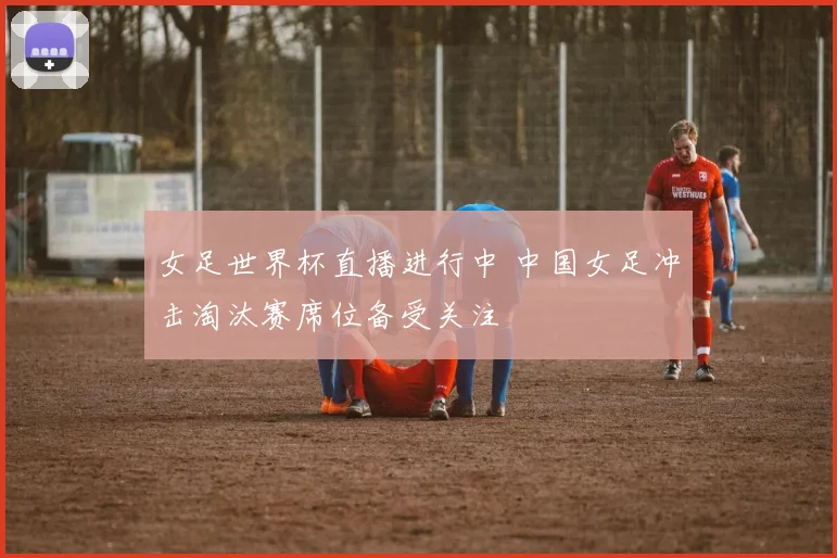 女足世界杯直播进行中 中国女足冲击淘汰赛席位备受关注