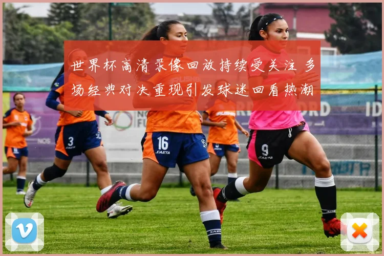 世界杯高清录像回放持续受关注 多场经典对决重现引发球迷回看热潮