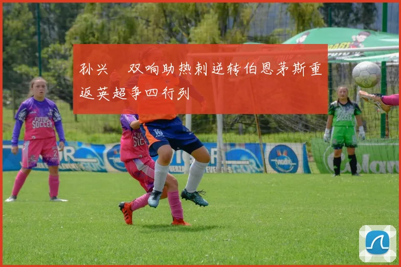 孙兴慜双响助热刺逆转伯恩茅斯重返英超争四行列