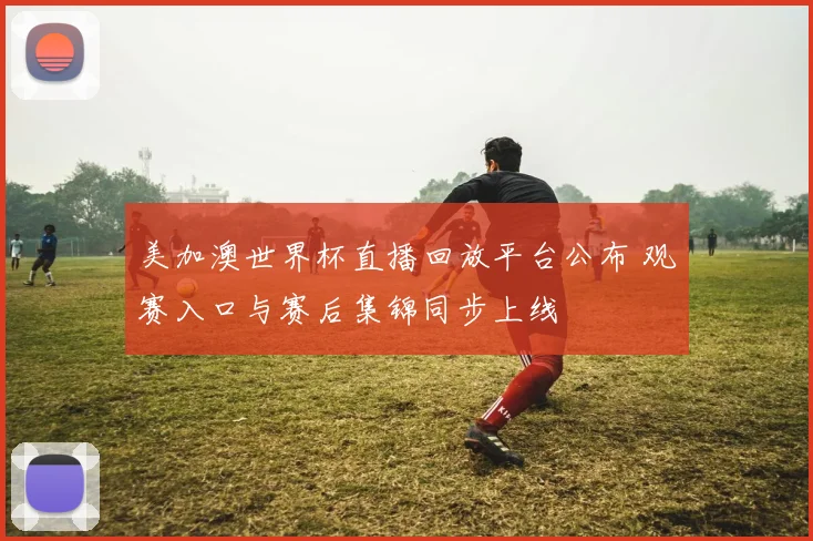 美加澳世界杯直播回放平台公布 观赛入口与赛后集锦同步上线