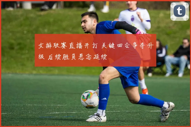 女排联赛直播开打 关键回合争夺升级 后续胜负悬念延续