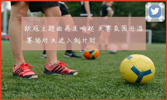 欧冠主题曲再度响起 决赛氛围升温 赛场对决进入倒计时