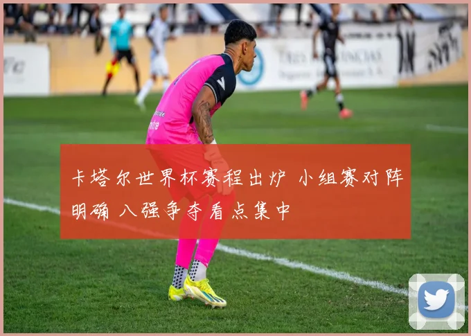 卡塔尔世界杯赛程出炉 小组赛对阵明确 八强争夺看点集中