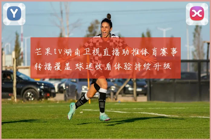 芒果tv湖南卫视直播助推体育赛事转播覆盖 球迷收看体验持续升级