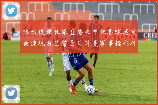 咪咕视频独家直播法甲联赛球迷可便捷观看巴黎圣日耳曼赛事精彩对决