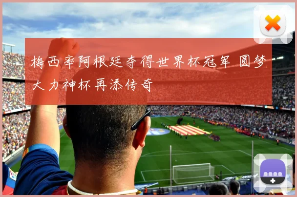 梅西率阿根廷夺得世界杯冠军 圆梦大力神杯再添传奇