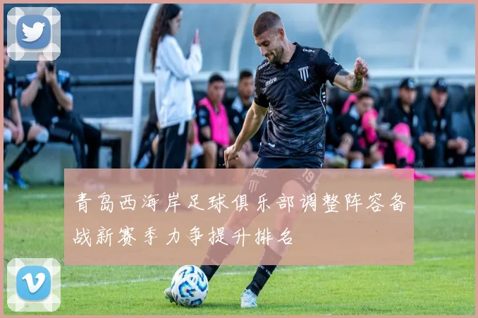 青岛西海岸足球俱乐部调整阵容备战新赛季力争提升排名