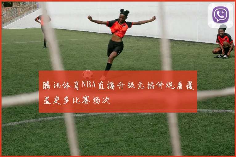 腾讯体育NBA直播升级无插件观看覆盖更多比赛场次