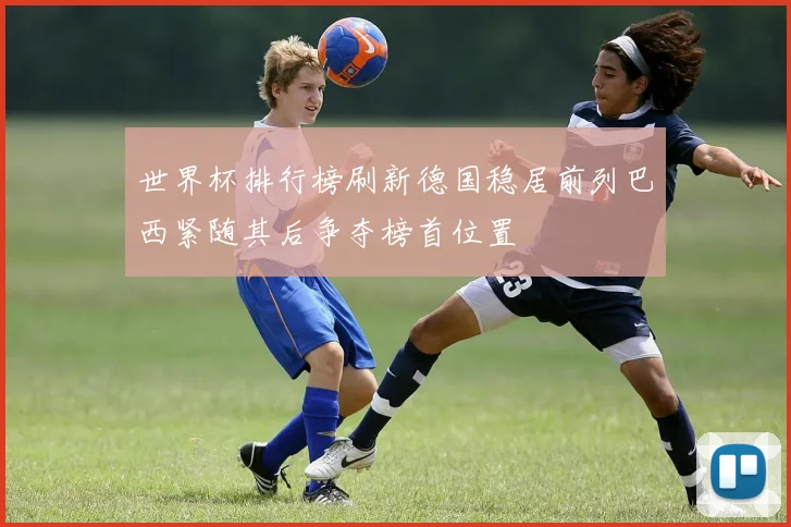 世界杯排行榜刷新德国稳居前列巴西紧随其后争夺榜首位置