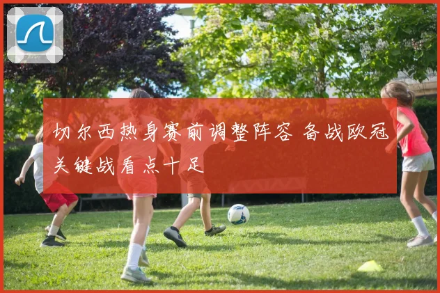 切尔西热身赛前调整阵容 备战欧冠关键战看点十足